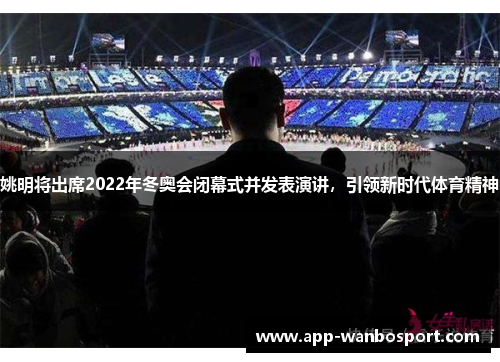 姚明将出席2022年冬奥会闭幕式并发表演讲，引领新时代体育精神