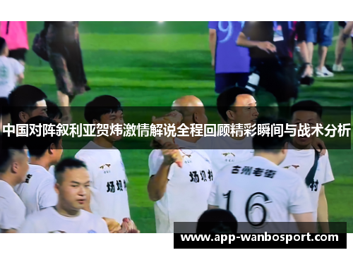 中国对阵叙利亚贺炜激情解说全程回顾精彩瞬间与战术分析